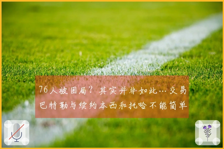 76人被困局？其实并非如此…交易巴特勒与续约本西和托哈不能简单归咎于运气