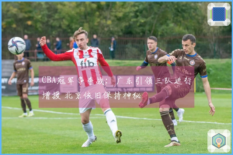 CBA冠军争夺战：广东引领三队进行增援 北京依旧保持神秘