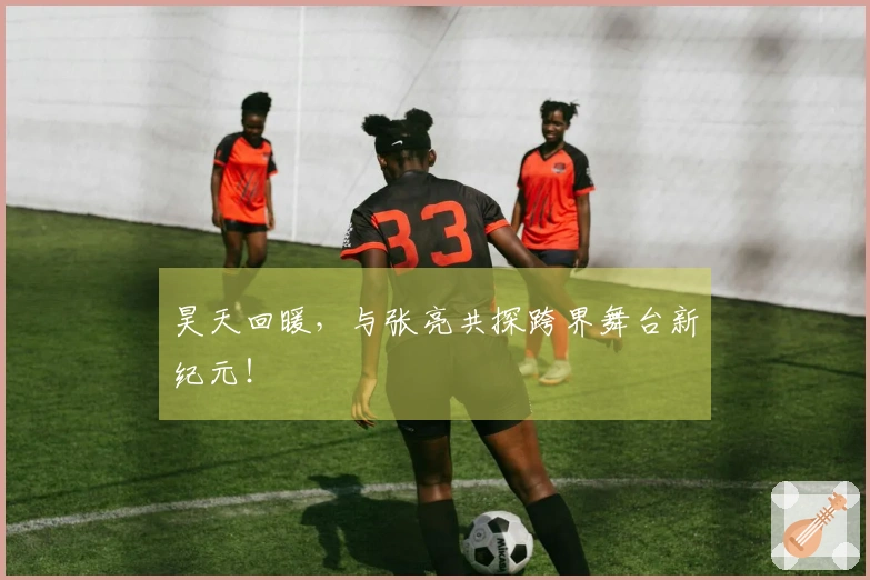 昊天回暖，与张亮共探跨界舞台新纪元！