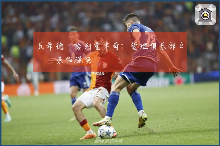 瓦希德·哈利霍季奇：管理俱乐部需亲临现场