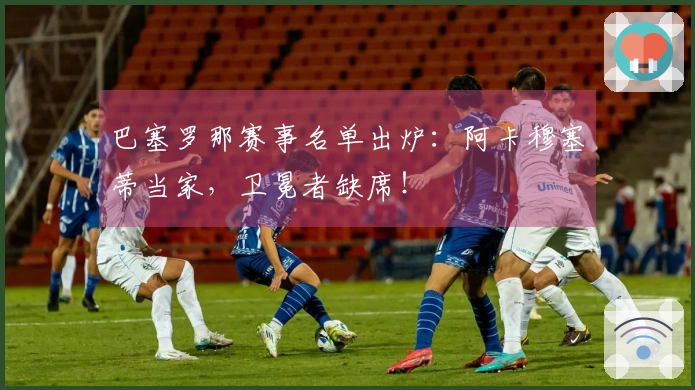 巴塞罗那赛事名单出炉：阿卡穆塞蒂当家，卫冕者缺席！